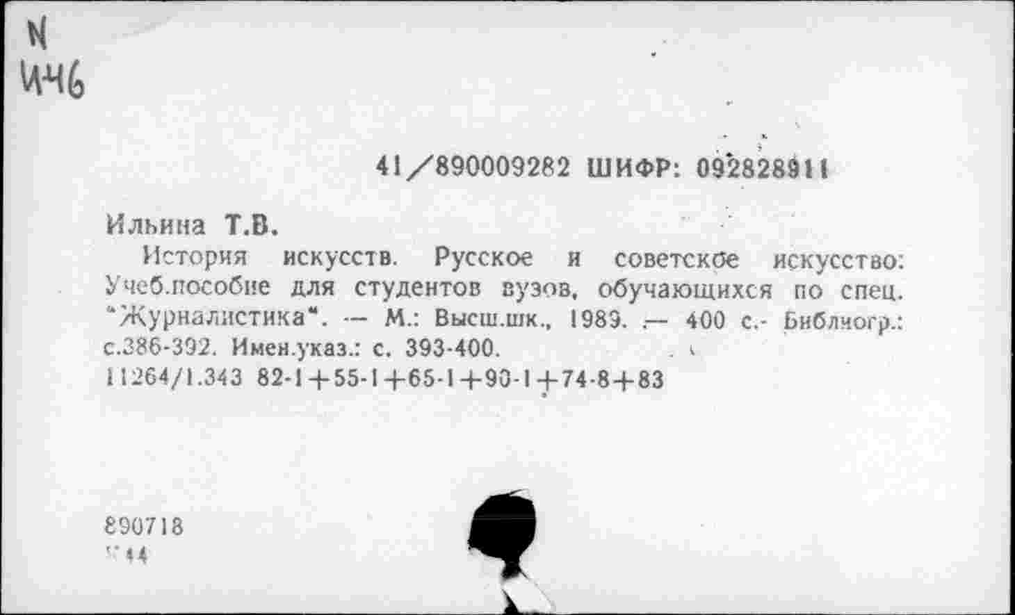 ﻿41/890009282 ШИФР: 092828911
Ильина Т.В.
История искусств. Русское и советское искусство: Учеб.пособие для студентов вузов, обучающихся по спец. “Журналистика“. — М.: Высш.шк., 1983. .— 400 с,- Библчогр.: с.386-392. Имен.указ.: с. 393-400.	. I
1 1264/1.343 82-1+ 55-1 4-65-1+90-1+74-8 + 83
890718
44